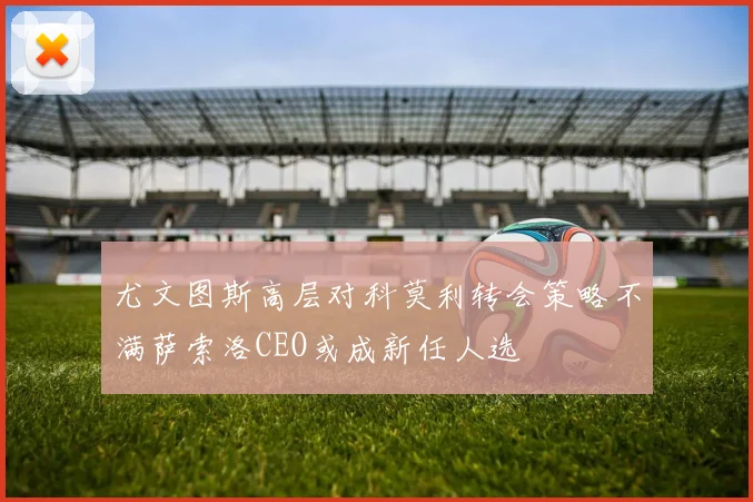 尤文图斯高层对科莫利转会策略不满萨索洛CEO或成新任人选