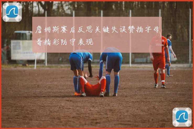 詹姆斯赛后反思关键失误赞扬字母哥精彩防守表现