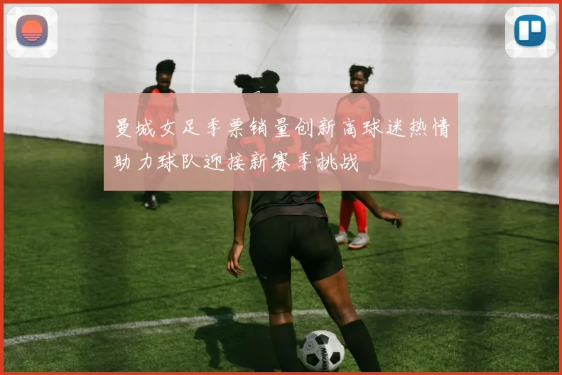 曼城女足季票销量创新高球迷热情助力球队迎接新赛季挑战