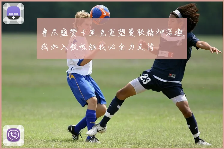 鲁尼盛赞卡里克重塑曼联精神若邀我加入教练组我必全力支持