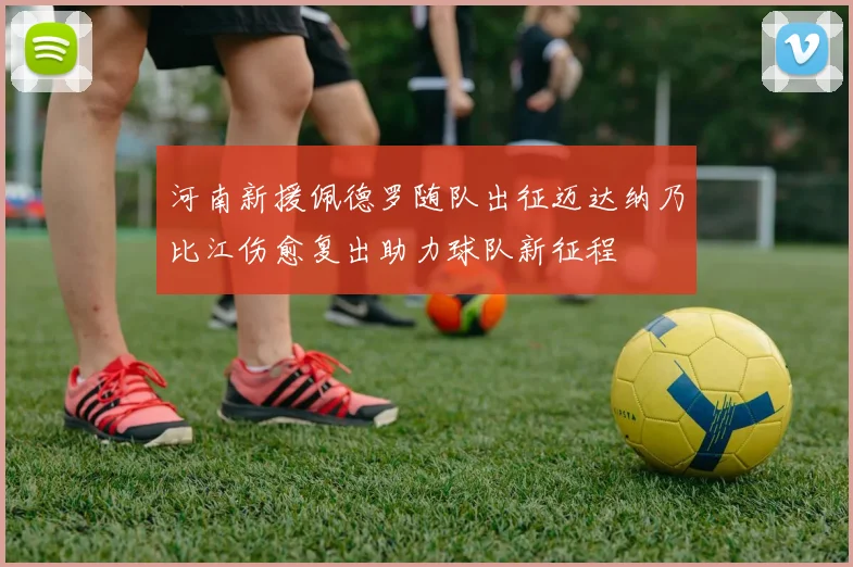 河南新援佩德罗随队出征迈达纳乃比江伤愈复出助力球队新征程