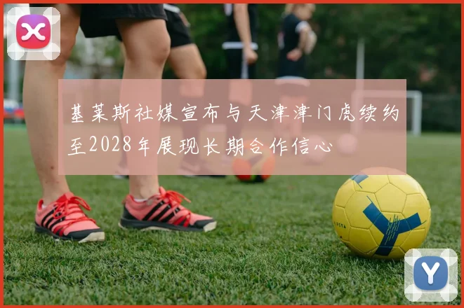 基莱斯社媒宣布与天津津门虎续约至2028年展现长期合作信心