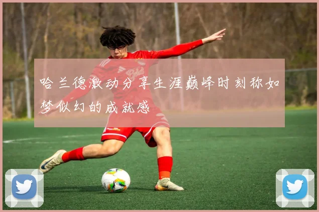 哈兰德激动分享生涯巅峰时刻称如梦似幻的成就感