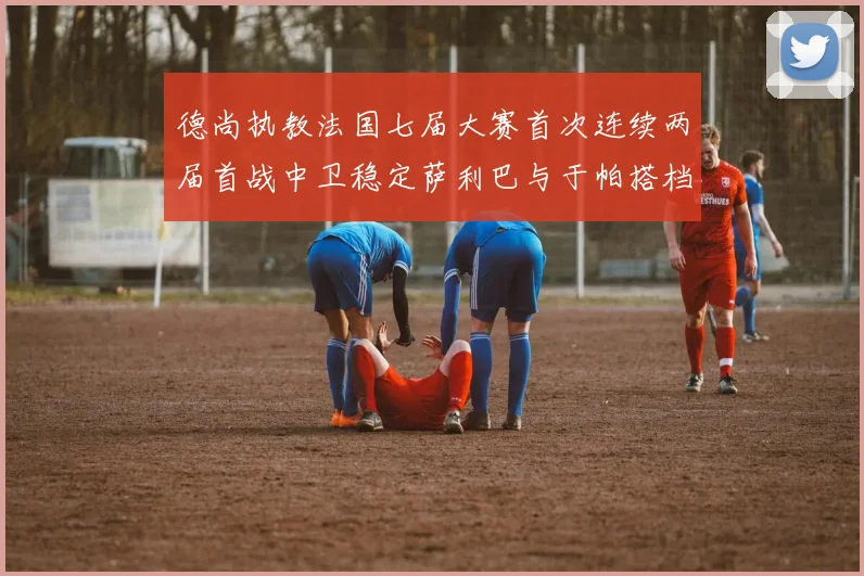 德尚执教法国七届大赛首次连续两届首战中卫稳定萨利巴与于帕搭档