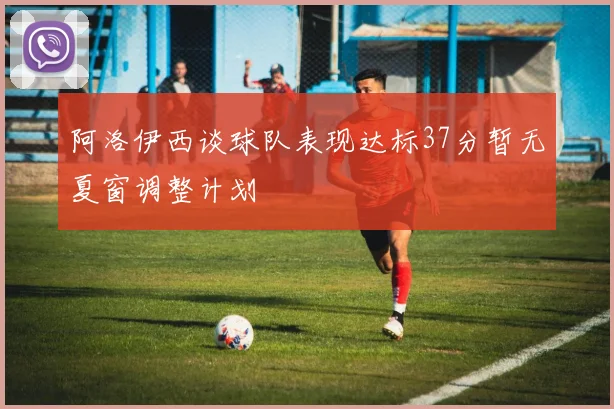 阿洛伊西谈球队表现达标37分暂无夏窗调整计划