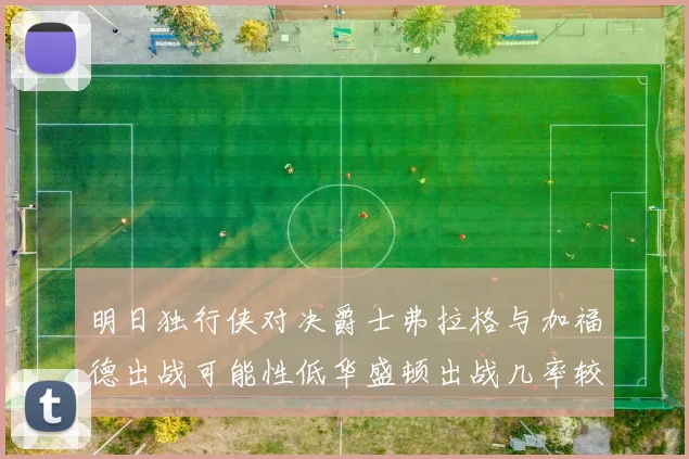 明日独行侠对决爵士弗拉格与加福德出战可能性低华盛顿出战几率较高