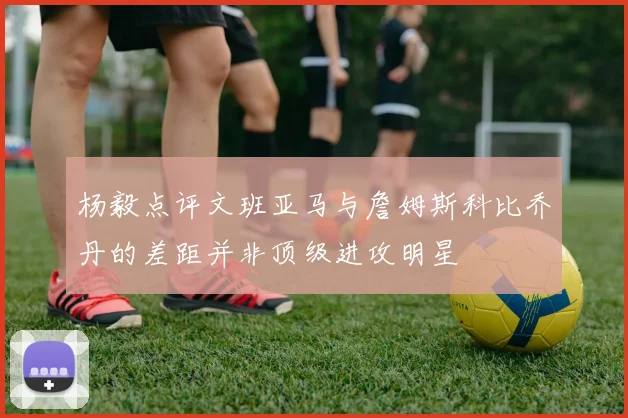 杨毅点评文班亚马与詹姆斯科比乔丹的差距并非顶级进攻明星