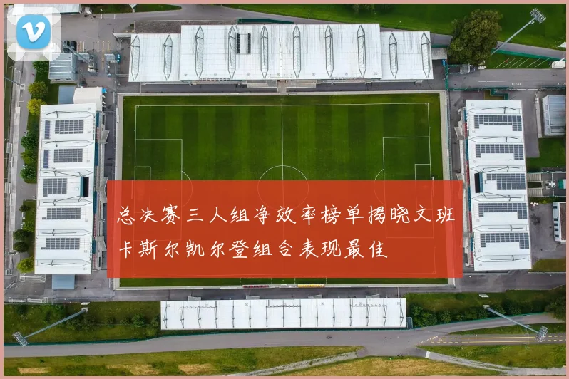 总决赛三人组净效率榜单揭晓文班卡斯尔凯尔登组合表现最佳