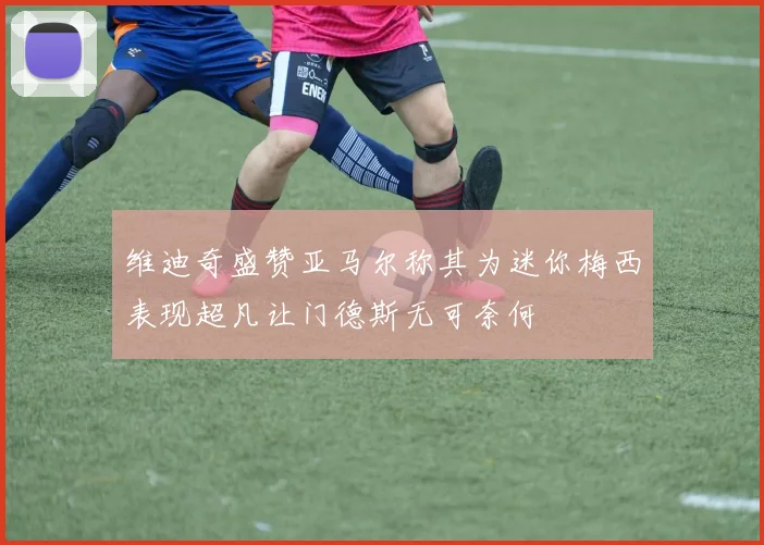 维迪奇盛赞亚马尔称其为迷你梅西表现超凡让门德斯无可奈何