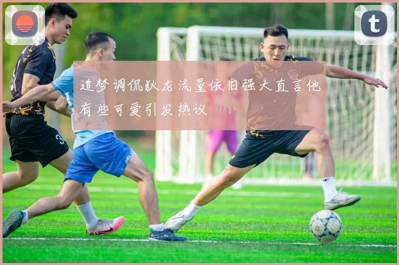 追梦调侃狄龙流量依旧强大直言他有些可爱引发热议