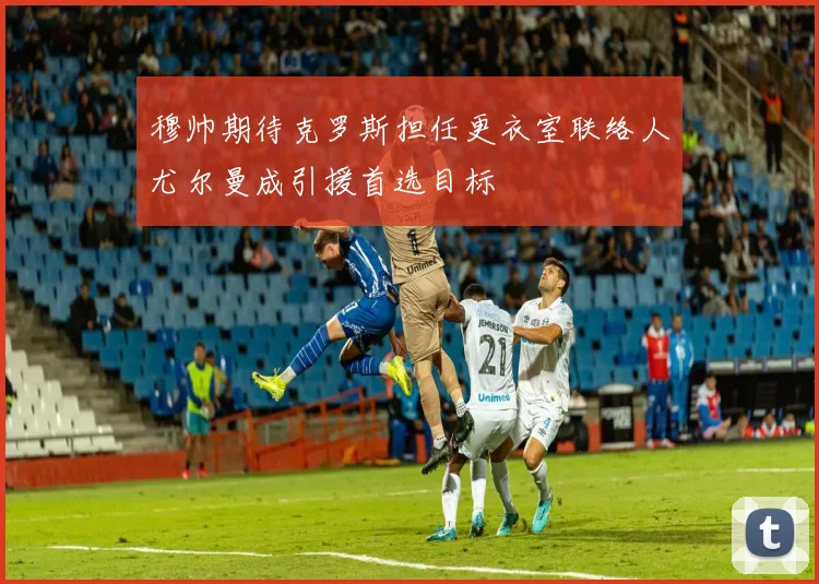 穆帅期待克罗斯担任更衣室联络人尤尔曼成引援首选目标