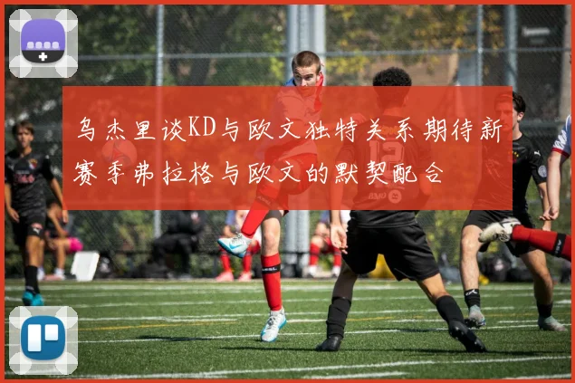 乌杰里谈KD与欧文独特关系期待新赛季弗拉格与欧文的默契配合