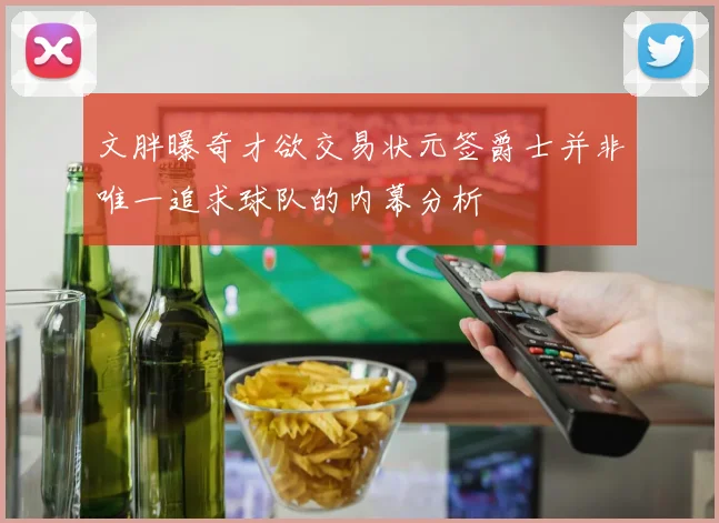 文胖曝奇才欲交易状元签爵士并非唯一追求球队的内幕分析