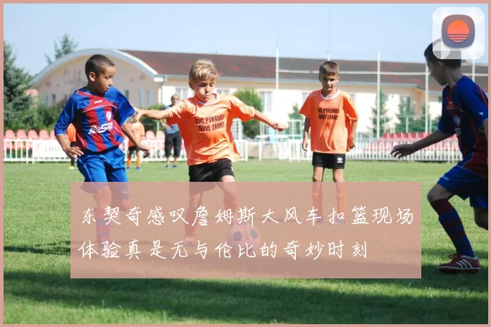 东契奇感叹詹姆斯大风车扣篮现场体验真是无与伦比的奇妙时刻