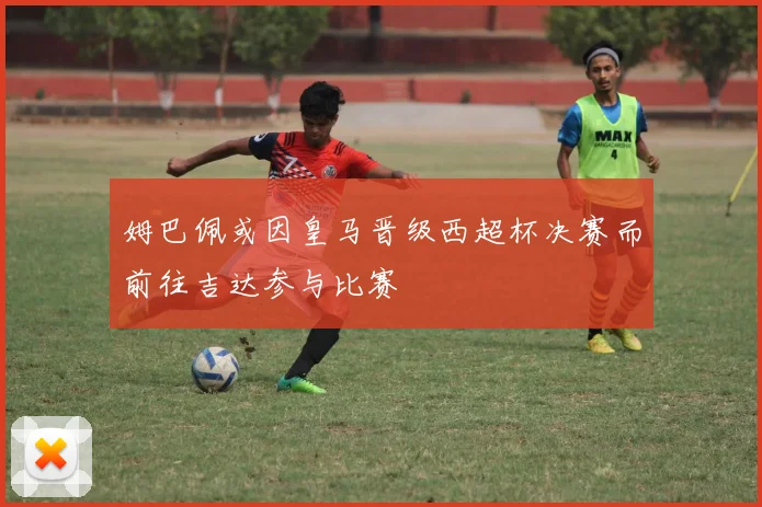 姆巴佩或因皇马晋级西超杯决赛而前往吉达参与比赛