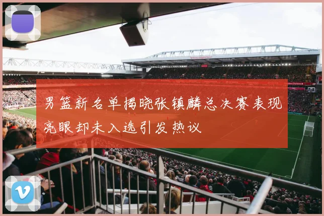 男篮新名单揭晓张镇麟总决赛表现亮眼却未入选引发热议