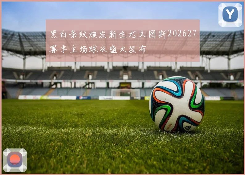 黑白条纹焕发新生尤文图斯202627赛季主场球衣盛大发布