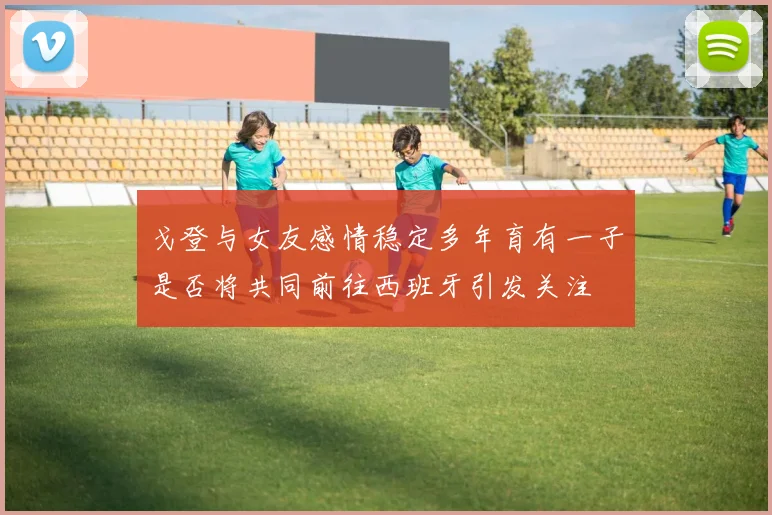 戈登与女友感情稳定多年育有一子是否将共同前往西班牙引发关注