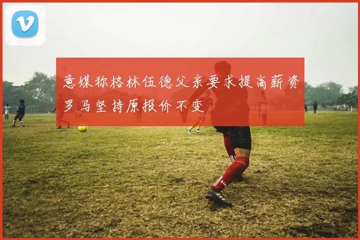 意媒称格林伍德父亲要求提高薪资罗马坚持原报价不变