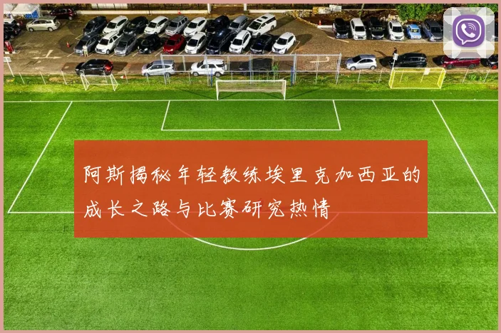 阿斯揭秘年轻教练埃里克加西亚的成长之路与比赛研究热情