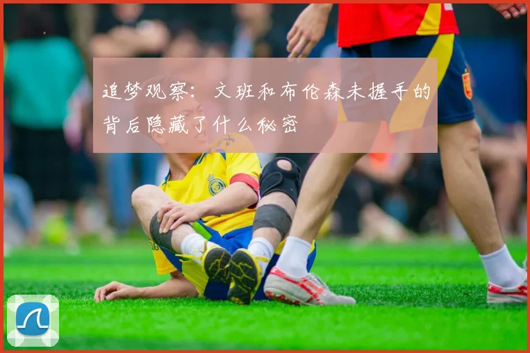 追梦观察：文班和布伦森未握手的背后隐藏了什么秘密