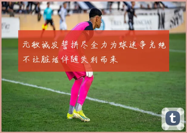 元敏诚发誓拼尽全力为球迷争光绝不让脏话伴随失利而来