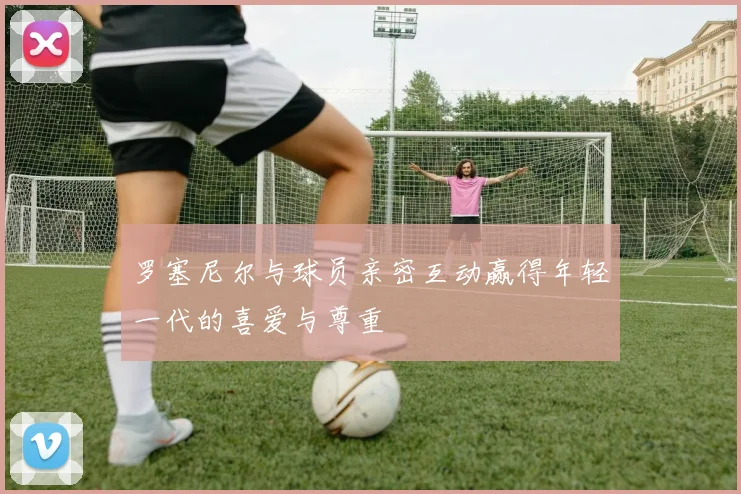 罗塞尼尔与球员亲密互动赢得年轻一代的喜爱与尊重
