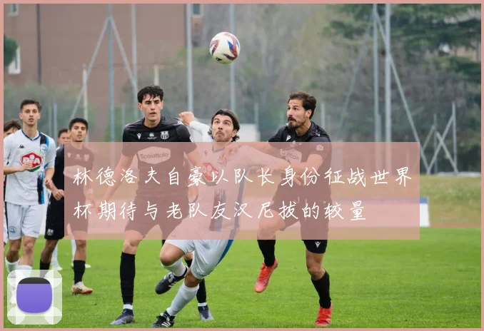 林德洛夫自豪以队长身份征战世界杯期待与老队友汉尼拔的较量